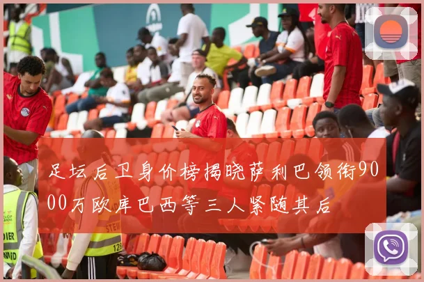 足坛后卫身价榜揭晓萨利巴领衔9000万欧库巴西等三人紧随其后