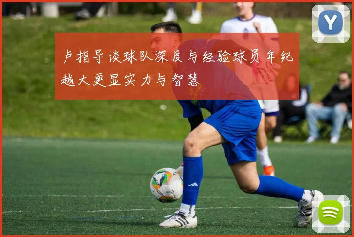 卢指导谈球队深度与经验球员年纪越大更显实力与智慧