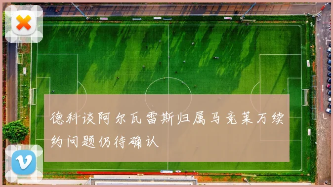 德科谈阿尔瓦雷斯归属马竞莱万续约问题仍待确认
