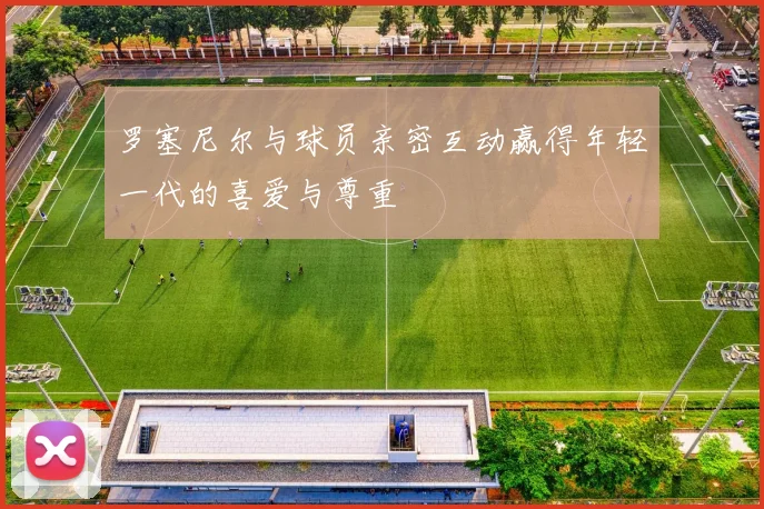 罗塞尼尔与球员亲密互动赢得年轻一代的喜爱与尊重