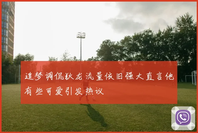 追梦调侃狄龙流量依旧强大直言他有些可爱引发热议