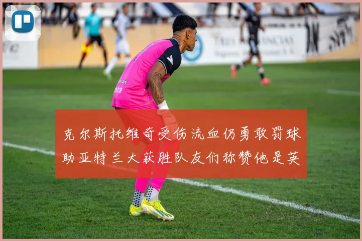 克尔斯托维奇受伤流血仍勇敢罚球助亚特兰大获胜队友们称赞他是英雄