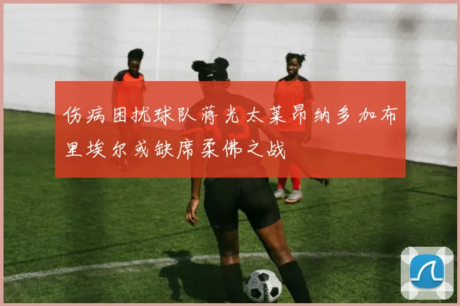 伤病困扰球队蒋光太莱昂纳多加布里埃尔或缺席柔佛之战