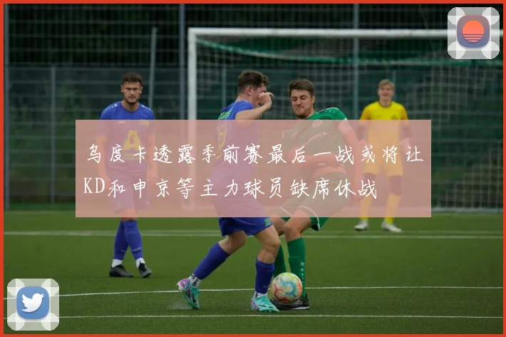 乌度卡透露季前赛最后一战或将让KD和申京等主力球员缺席休战