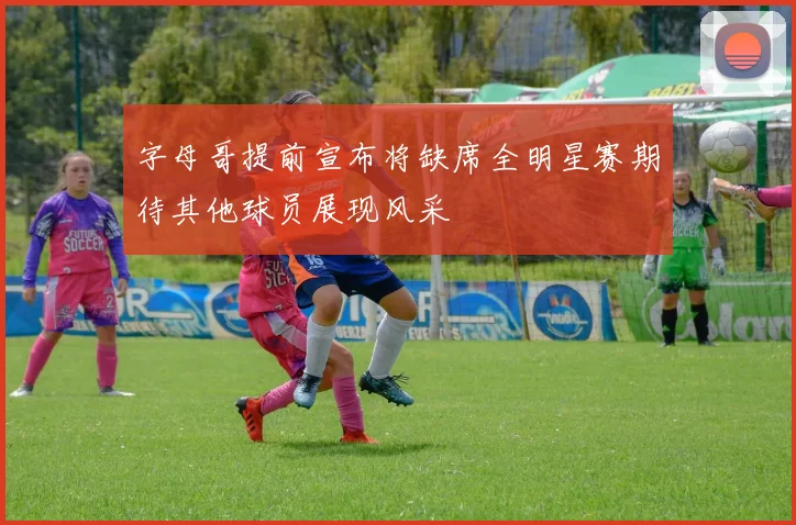 字母哥提前宣布将缺席全明星赛期待其他球员展现风采