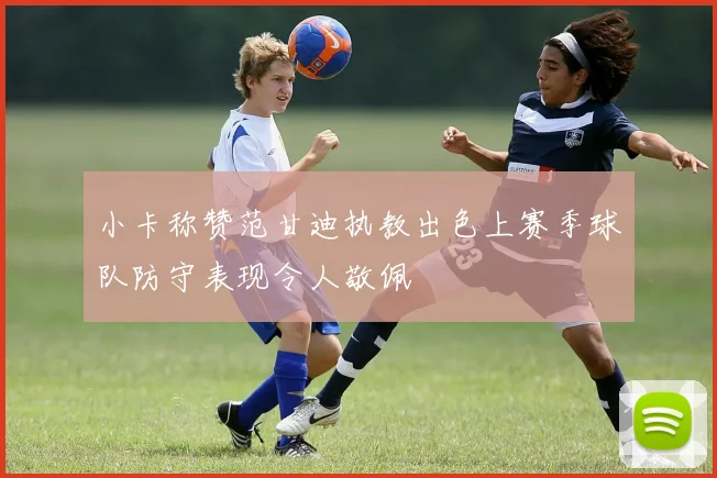 小卡称赞范甘迪执教出色上赛季球队防守表现令人敬佩