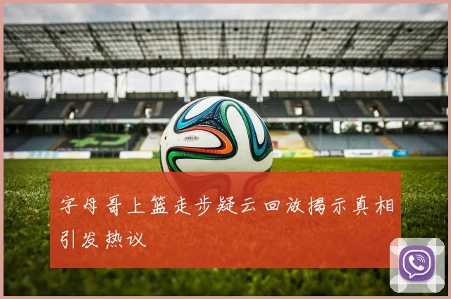 字母哥上篮走步疑云回放揭示真相引发热议