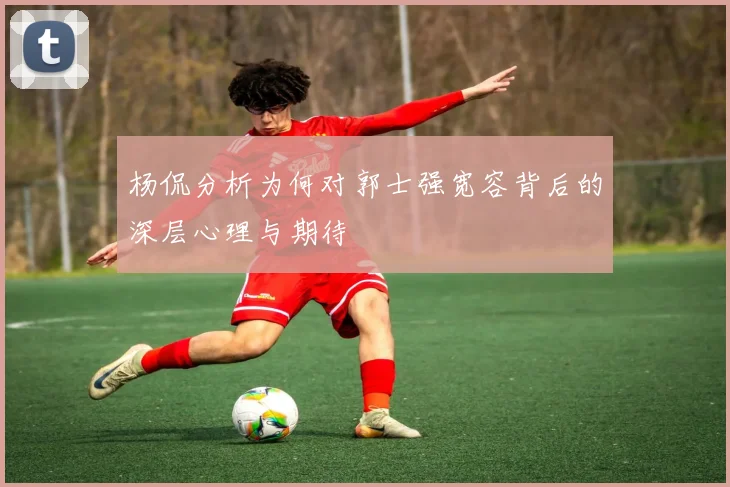 杨侃分析为何对郭士强宽容背后的深层心理与期待