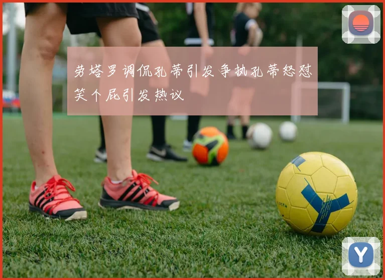 劳塔罗调侃孔蒂引发争执孔蒂怒怼笑个屁引发热议