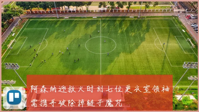 阿森纳迎救火时刻七位更衣室领袖需携手破除掉链子魔咒