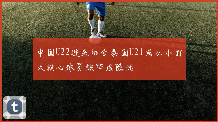 中国U22迎来机会泰国U21或以小打大核心球员缺阵成隐忧