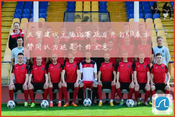 火蜜建议主场比赛延后开打KD表示赞同认为这是个好主意