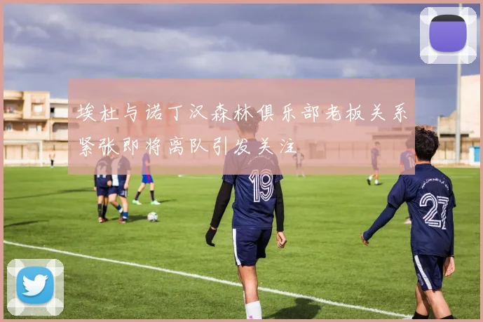 埃杜与诺丁汉森林俱乐部老板关系紧张即将离队引发关注