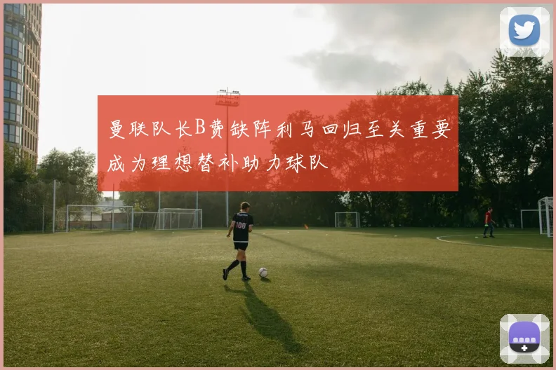 曼联队长B费缺阵利马回归至关重要成为理想替补助力球队