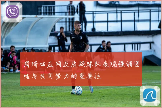 周琦回应网友质疑球队表现强调团结与共同努力的重要性