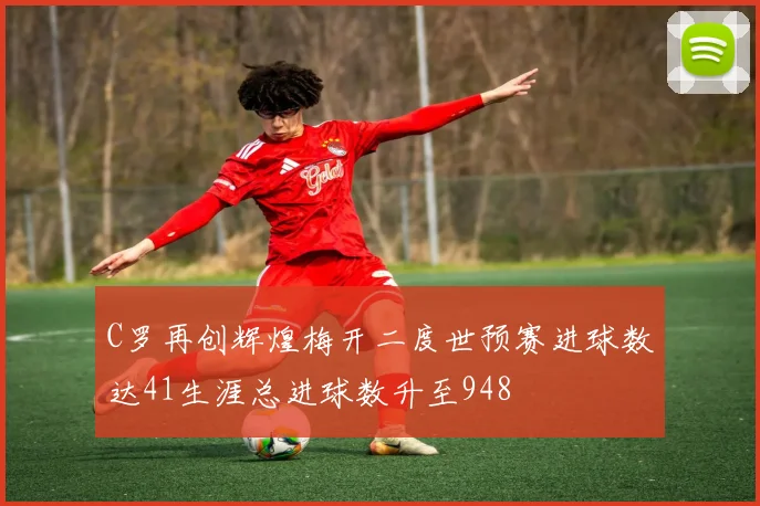 C罗再创辉煌梅开二度世预赛进球数达41生涯总进球数升至948