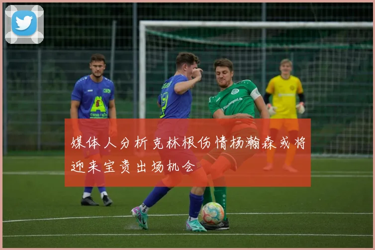 媒体人分析克林根伤情杨瀚森或将迎来宝贵出场机会
