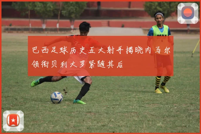 巴西足球历史五大射手揭晓内马尔领衔贝利大罗紧随其后