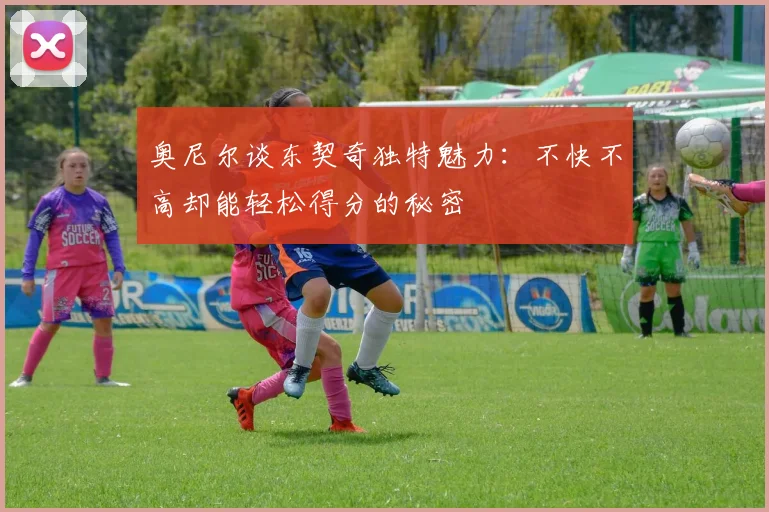 奥尼尔谈东契奇独特魅力：不快不高却能轻松得分的秘密