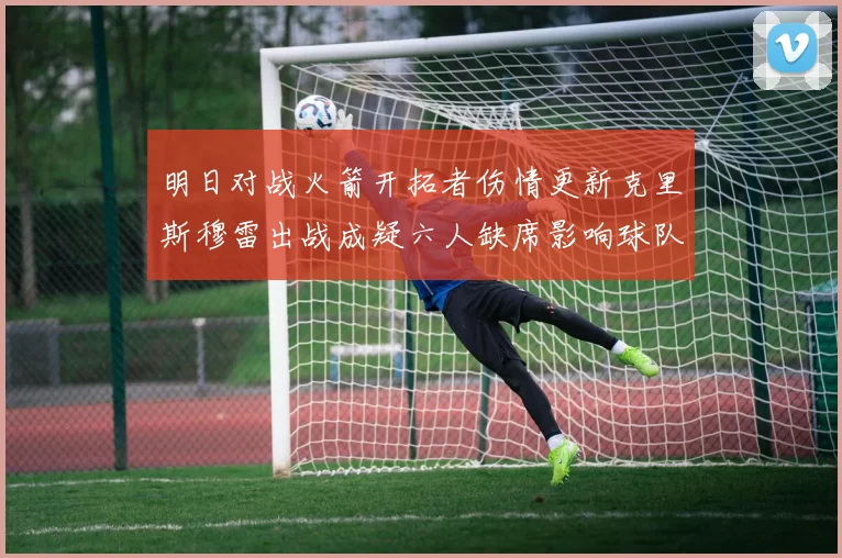 明日对战火箭开拓者伤情更新克里斯穆雷出战成疑六人缺席影响球队实力