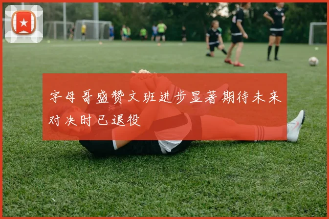 字母哥盛赞文班进步显著期待未来对决时已退役