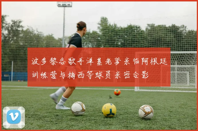 波多黎各歌手洋基老爹亲临阿根廷训练营与梅西等球员亲密合影