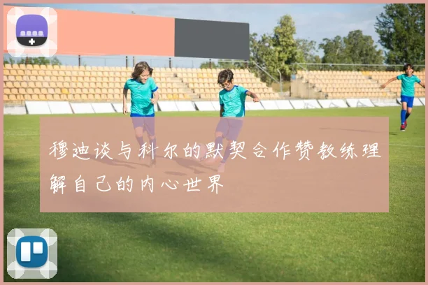 穆迪谈与科尔的默契合作赞教练理解自己的内心世界
