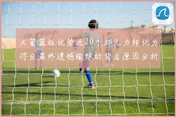 火箭篮板优势近20个却无力转化为得分最终遗憾输球的背后原因分析