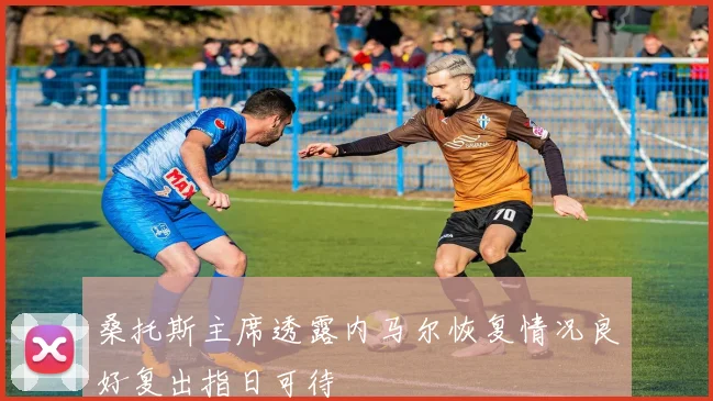 桑托斯主席透露内马尔恢复情况良好复出指日可待