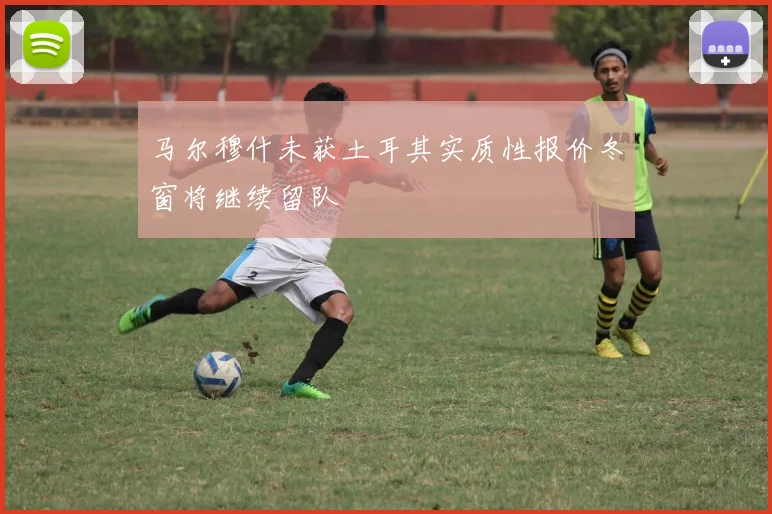 马尔穆什未获土耳其实质性报价冬窗将继续留队