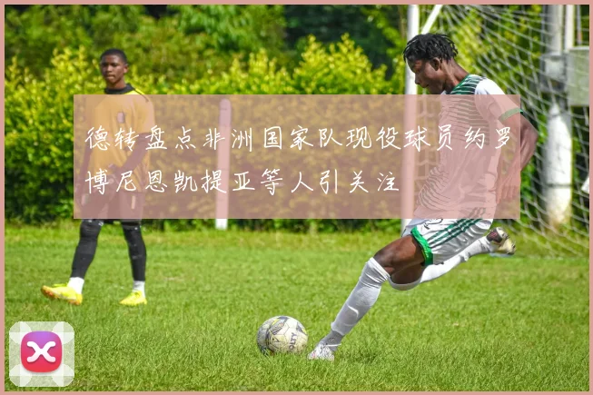 德转盘点非洲国家队现役球员约罗博尼恩凯提亚等人引关注