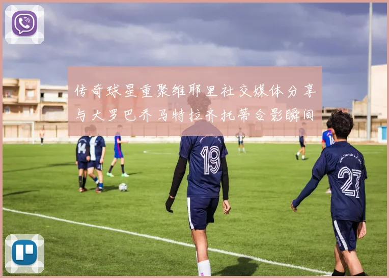 传奇球星重聚维耶里社交媒体分享与大罗巴乔马特拉齐托蒂合影瞬间