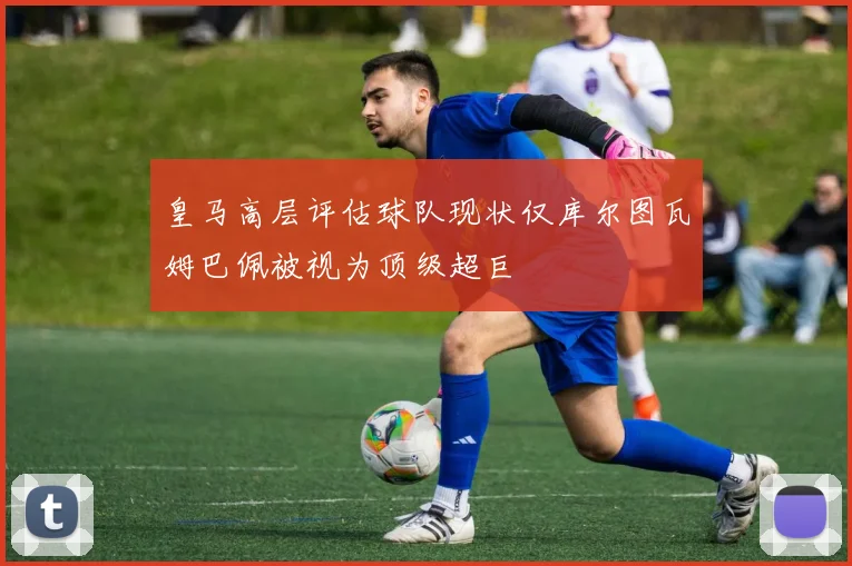 皇马高层评估球队现状仅库尔图瓦姆巴佩被视为顶级超巨