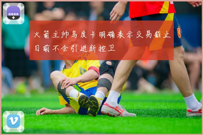 火箭主帅乌度卡明确表示交易截止日前不会引进新控卫