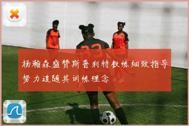 杨瀚森盛赞斯普利特教练细致指导努力追随其训练理念