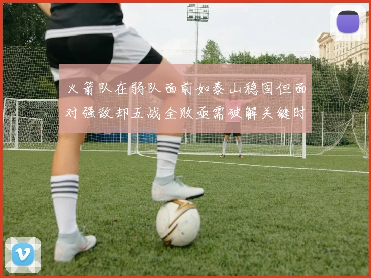 火箭队在弱队面前如泰山稳固但面对强敌却五战全败亟需破解关键时刻失误困境